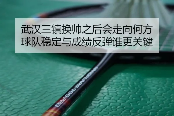 武汉三镇换帅之后会走向何方 球队稳定与成绩反弹谁更关键